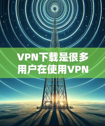 VPN下载是很多用户在使用VPN服务时需要的工具，帮助他们访问网络资源。以下是一些常见的VPN推荐和下载链接，供您参考