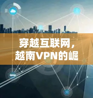 穿越互联网,越南VPN的崛起与挑战 穿越互联网,越南VPN的崛起与挑战