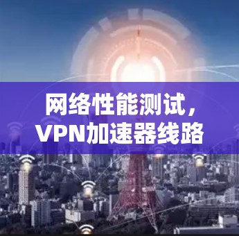 网络性能测试,VPN加速器线路测试的重要性 网络性能测试,VPN加速器线路测试的重要性