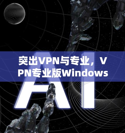 突出VPN与专业,VPN专业版Windows下载指南 突出VPN与专业,VPN专业版Windows下载指南
