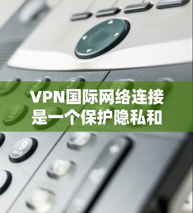 VPN国际网络连接是一个保护隐私和安全的途径，以下是详细的步骤和建议