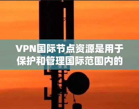 VPN国际节点资源是用于保护和管理国际范围内的VPN服务器的系统，涉及多个关键方面，以下是详细的总结