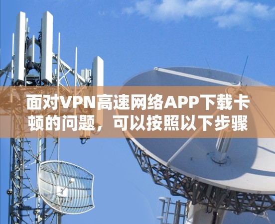 面对VPN高速网络APP下载卡顿的问题,可以按照以下步骤进行排查和解决