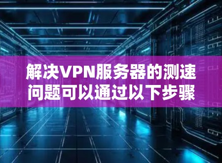 解决VPN服务器的测速问题可以通过以下步骤进行
