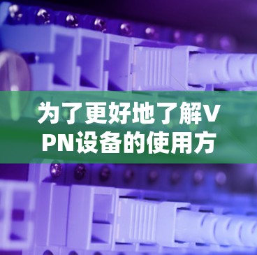 为了更好地了解VPN设备的使用方法、特点和区别,以下是一个分步骤的总结